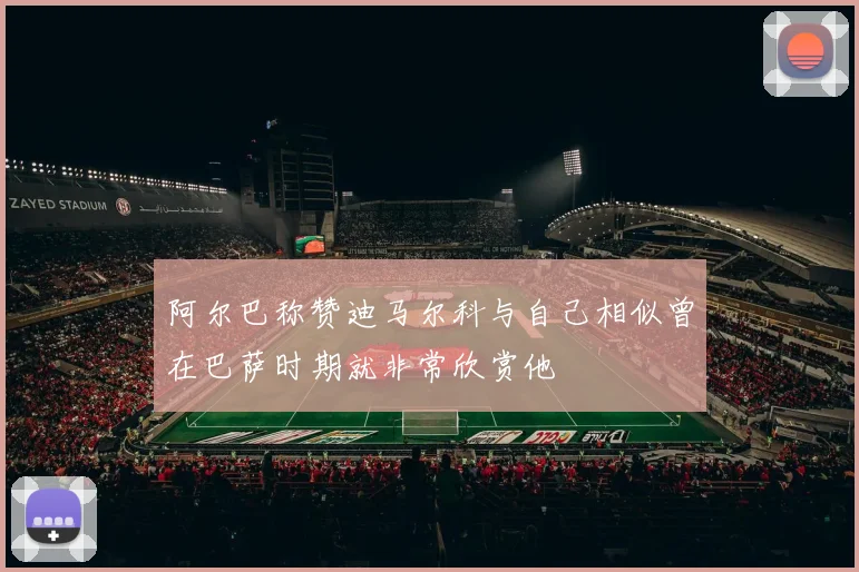 阿尔巴称赞迪马尔科与自己相似曾在巴萨时期就非常欣赏他