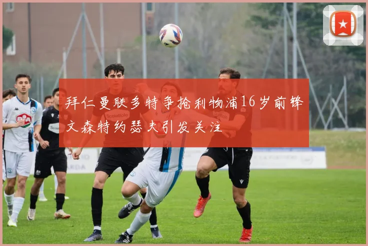 拜仁曼联多特争抢利物浦16岁前锋文森特约瑟夫引发关注