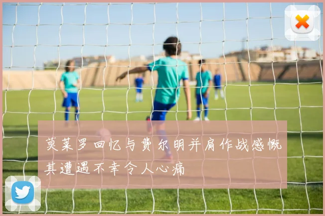 莫莱罗回忆与费尔明并肩作战感慨其遭遇不幸令人心痛