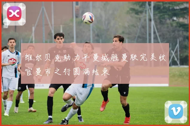 维尔贝克助力平曼城胜曼联完美收官曼市之行圆满结束