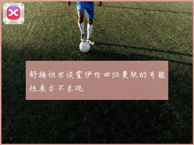 舒梅切尔谈霍伊伦回归曼联的可能性表示不乐观