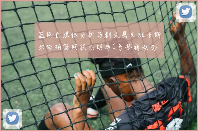 篮网自媒体分析马刺交易文班卡斯尔哈珀篮网获杰明与6号签新动态