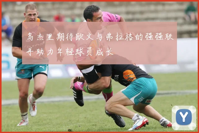 乌杰里期待欧文与弗拉格的强强联手助力年轻球员成长
