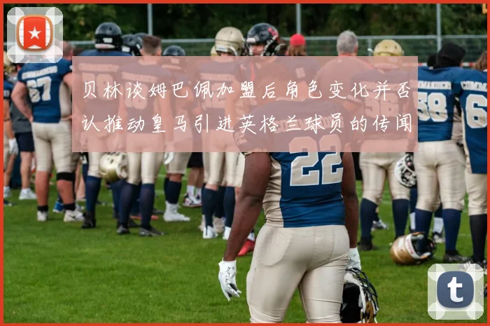 贝林谈姆巴佩加盟后角色变化并否认推动皇马引进英格兰球员的传闻