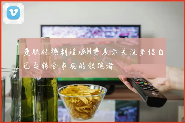 曼联对热刺追逐M费表示关注坚信自己是转会市场的领跑者