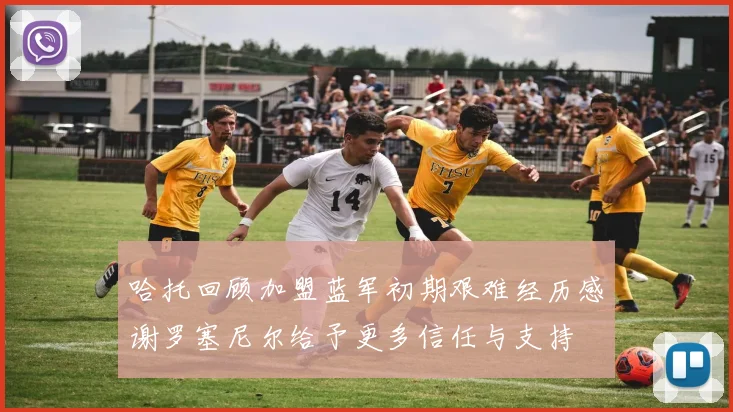 哈托回顾加盟蓝军初期艰难经历感谢罗塞尼尔给予更多信任与支持
